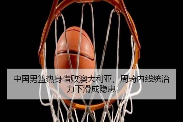 中国男篮热身惜败澳大利亚，周琦内线统治力下滑成隐患